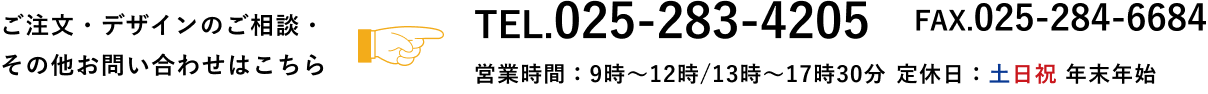 ご注文・デザインのご相談・その他お問い合わせはこちら　TEL.025-283-4205 FAX.025-284-6684　営業時間9時～12時／13時～18時　定休日：日 祝 第2・4土　年末年始